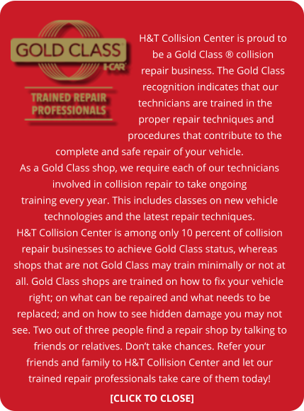 H&T Collision Center is proud to be a Gold Class ® collision repair business. The Gold Class recognition indicates that our technicians are trained in the proper repair techniques and procedures that contribute to the complete and safe repair of your vehicle. As a Gold Class shop, we require each of our technicians involved in collision repair to take ongoing training every year. This includes classes on new vehicle technologies and the latest repair techniques. H&T Collision Center is among only 10 percent of collision repair businesses to achieve Gold Class status, whereas shops that are not Gold Class may train minimally or not at all. Gold Class shops are trained on how to fix your vehicle right; on what can be repaired and what needs to be replaced; and on how to see hidden damage you may not see. Two out of three people find a repair shop by talking to friends or relatives. Don’t take chances. Refer your friends and family to H&T Collision Center and let our trained repair professionals take care of them today! [CLICK TO CLOSE]